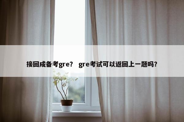 接回成备考gre？ gre考试可以返回上一题吗？