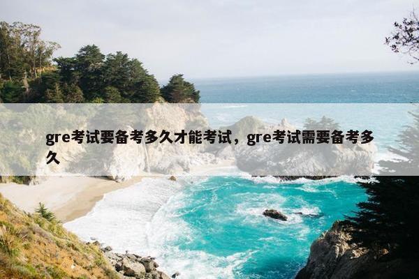 gre考试要备考多久才能考试，gre考试需要备考多久