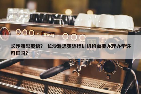 长沙雅思英语？ 长沙雅思英语培训机构需要办理办学许可证吗？