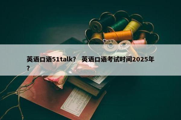 英语口语51talk？ 英语口语考试时间2025年？