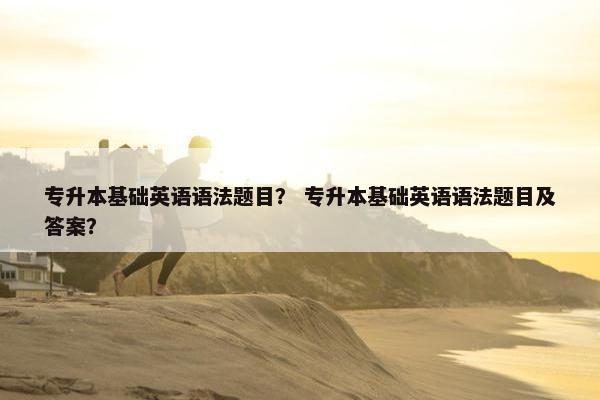 专升本基础英语语法题目？ 专升本基础英语语法题目及答案？