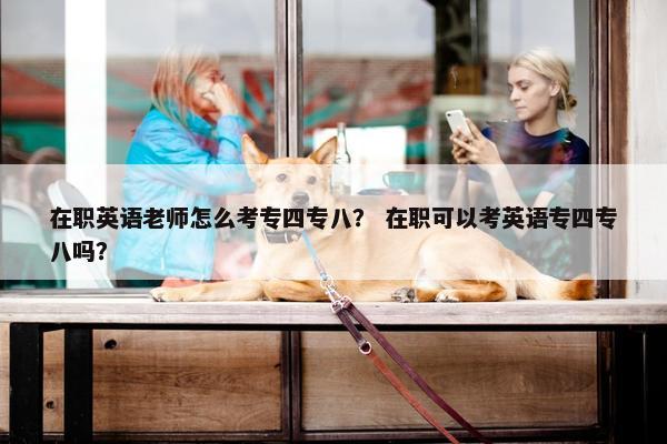 在职英语老师怎么考专四专八？ 在职可以考英语专四专八吗？