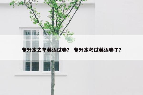 专升本去年英语试卷？ 专升本考试英语卷子？