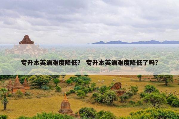 专升本英语难度降低？ 专升本英语难度降低了吗？