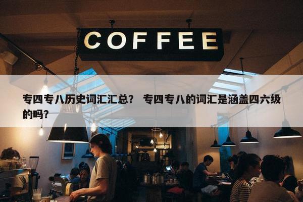 专四专八历史词汇汇总？ 专四专八的词汇是涵盖四六级的吗？