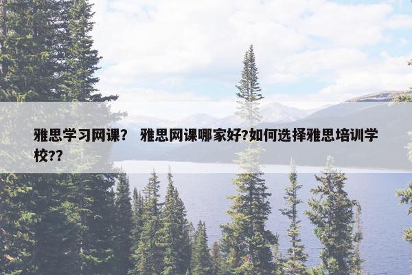 雅思学习网课？ 雅思网课哪家好?如何选择雅思培训学校?？