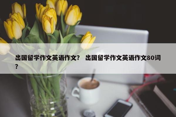 出国留学作文英语作文？ 出国留学作文英语作文80词？
