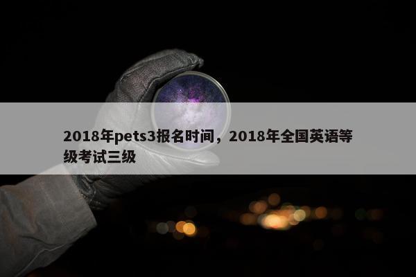 2018年pets3报名时间，2018年全国英语等级考试三级