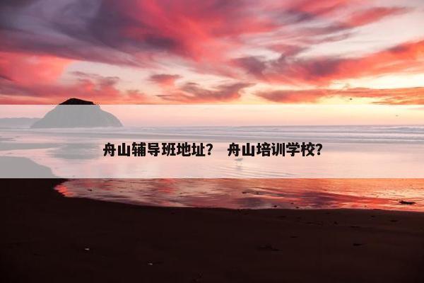 舟山辅导班地址？ 舟山培训学校？