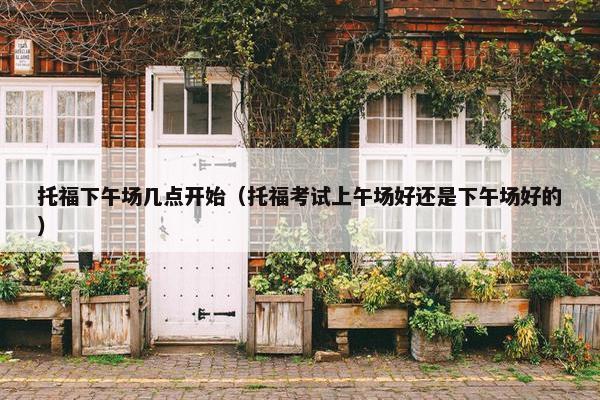 托福下午场几点开始（托福考试上午场好还是下午场好的）