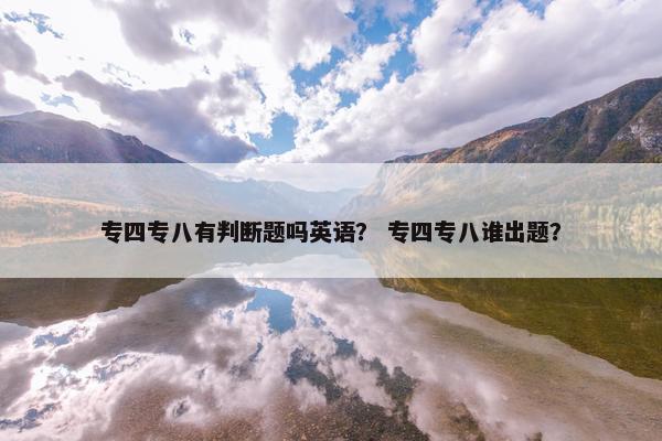 专四专八有判断题吗英语？ 专四专八谁出题？