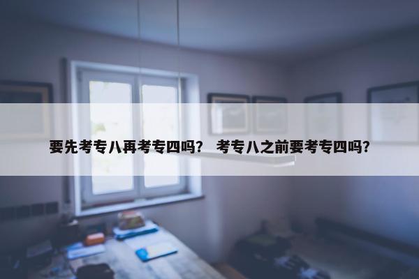 要先考专八再考专四吗？ 考专八之前要考专四吗？