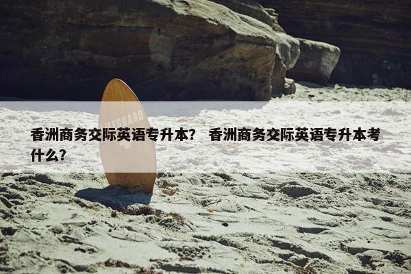 香洲商务交际英语专升本？ 香洲商务交际英语专升本考什么？