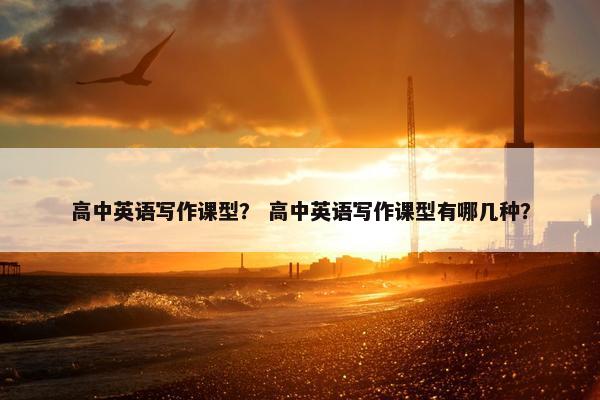 高中英语写作课型？ 高中英语写作课型有哪几种？