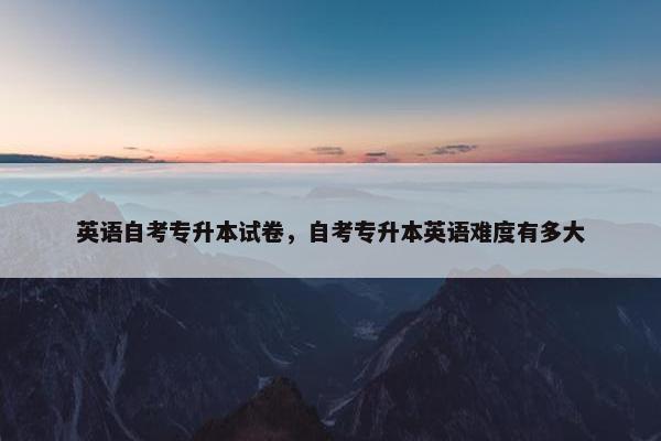 英语自考专升本试卷，自考专升本英语难度有多大