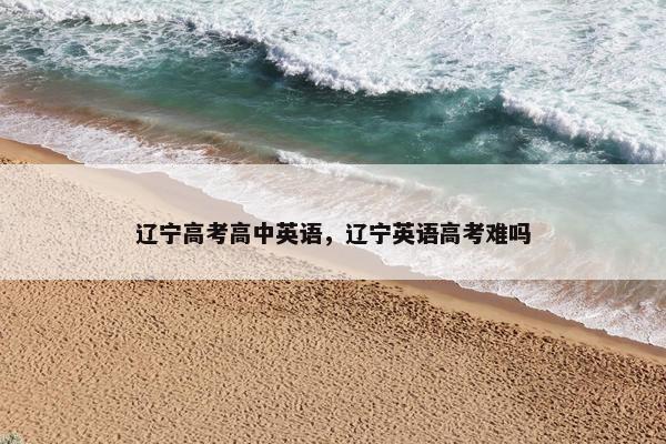 辽宁高考高中英语，辽宁英语高考难吗