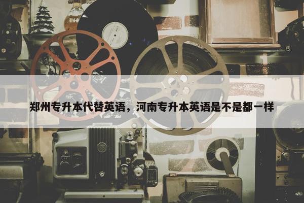 郑州专升本代替英语，河南专升本英语是不是都一样