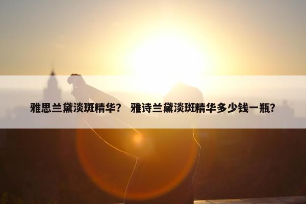 雅思兰黛淡斑精华？ 雅诗兰黛淡斑精华多少钱一瓶？