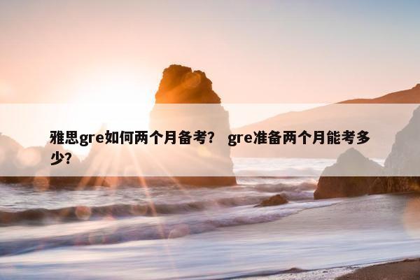 雅思gre如何两个月备考？ gre准备两个月能考多少？
