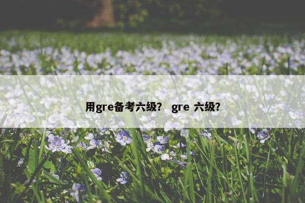 用gre备考六级？ gre 六级？