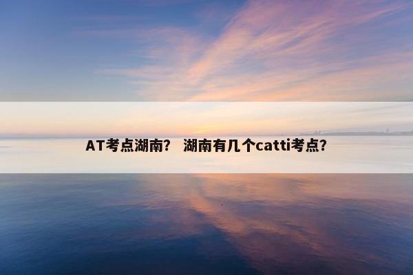 AT考点湖南？ 湖南有几个catti考点？
