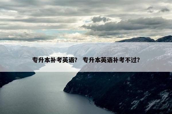 专升本补考英语？ 专升本英语补考不过？