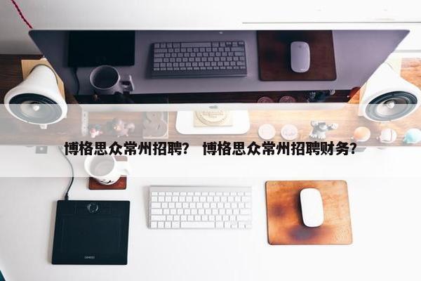 博格思众常州招聘？ 博格思众常州招聘财务？