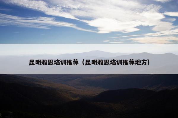 昆明雅思培训推荐（昆明雅思培训推荐地方）
