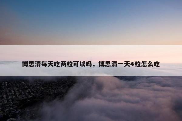 博思清每天吃两粒可以吗，博思清一天4粒怎么吃
