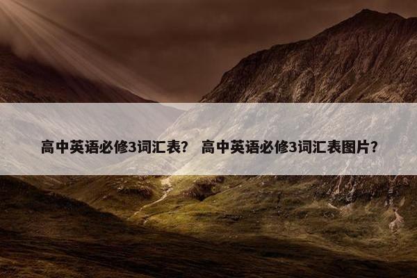 高中英语必修3词汇表？ 高中英语必修3词汇表图片？