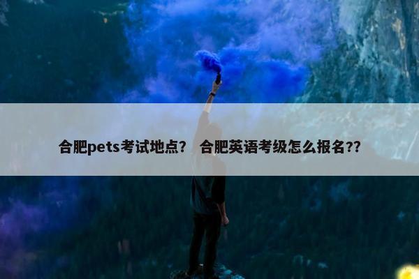 合肥pets考试地点？ 合肥英语考级怎么报名?？