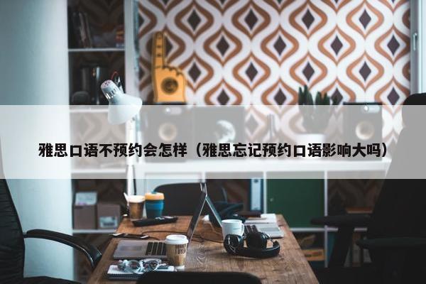 雅思口语不预约会怎样（雅思忘记预约口语影响大吗）