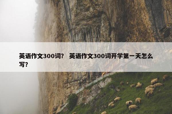 英语作文300词？ 英语作文300词开学第一天怎么写？