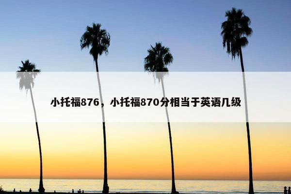 小托福876，小托福870分相当于英语几级