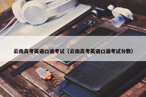 云南高考英语口语考试（云南高考英语口语考试分数）