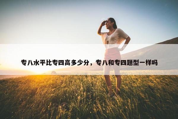专八水平比专四高多少分，专八和专四题型一样吗