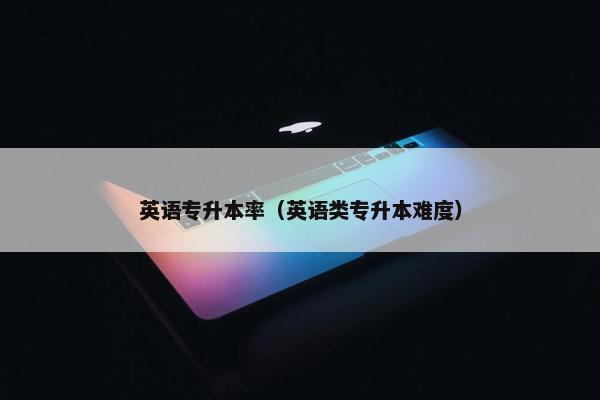 英语专升本率（英语类专升本难度）