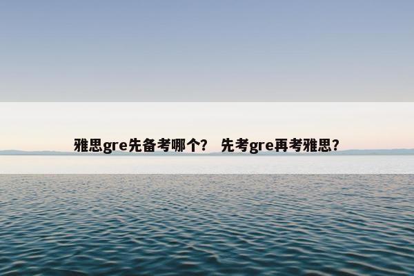 雅思gre先备考哪个？ 先考gre再考雅思？
