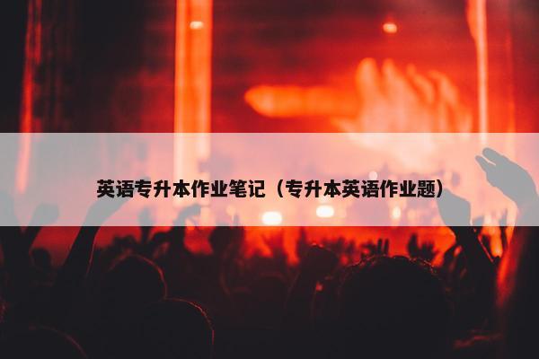 英语专升本作业笔记（专升本英语作业题）
