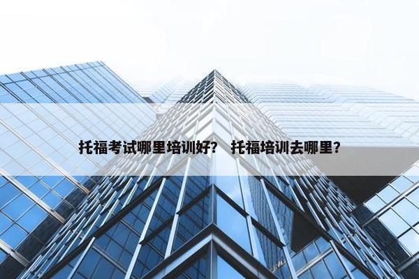 托福考试哪里培训好？ 托福培训去哪里？