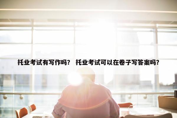 托业考试有写作吗？ 托业考试可以在卷子写答案吗？