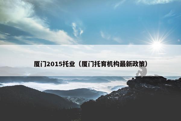 厦门2015托业（厦门托育机构最新政策）