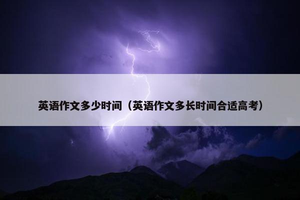英语作文多少时间（英语作文多长时间合适高考）