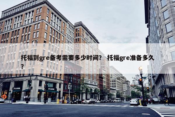 托福到gre备考需要多少时间？ 托福gre准备多久？