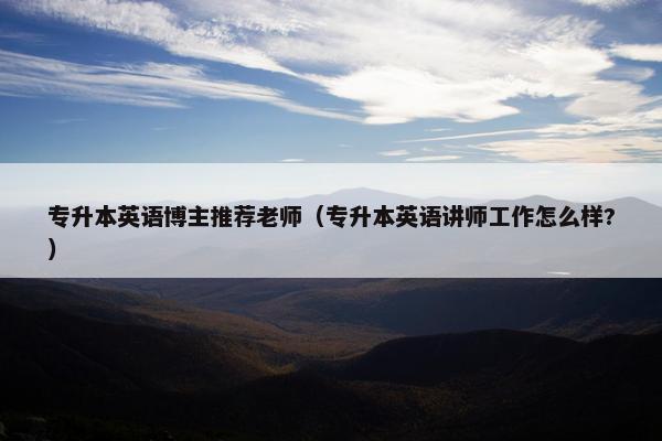 专升本英语博主推荐老师（专升本英语讲师工作怎么样?）