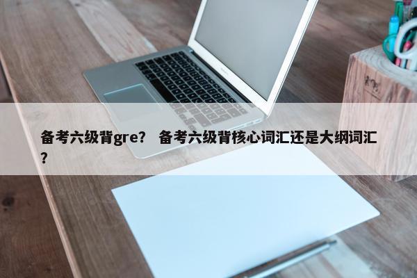备考六级背gre？ 备考六级背核心词汇还是大纲词汇？