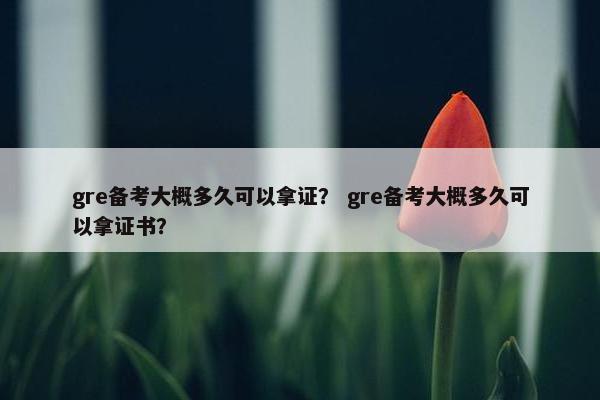 gre备考大概多久可以拿证？ gre备考大概多久可以拿证书？