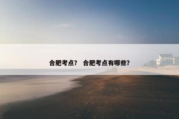 合肥考点？ 合肥考点有哪些？
