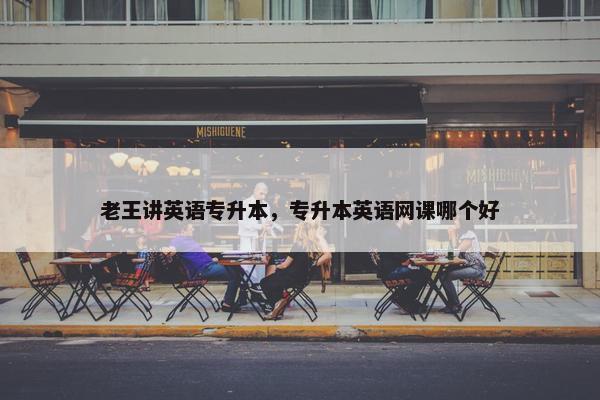 老王讲英语专升本，专升本英语网课哪个好