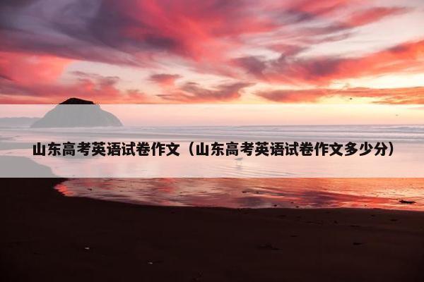 山东高考英语试卷作文（山东高考英语试卷作文多少分）